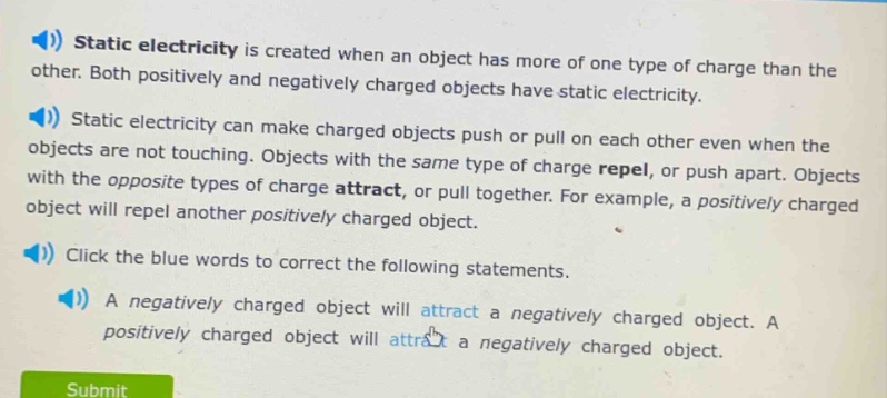 static electricity is created when an object has more of one type of charge than the other. both positively and negatively charged objects have static electricity. static electricity can make charged objects push or pull on each other even when the objects are not touching. objects with the same type of charge repel, or push apart. objects with the opposite types of charge attract, or pull together. for example, a positively charged object will repel another positively charged object. click the blue words to correct the following statements. a negatively charged object will attract a negatively charged object. a positively charged object will attract a negatively charged object.