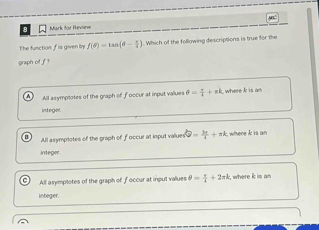 8 mark for review the function f is given by f(θ)=tan(θ - π/4). which of the following descriptions is true for the graph of f? a all asymptotes of the graph of f occur at input values θ = π/4 + πk, where k is an integer. b all asymptotes of the graph of f occur at input values θ = 3π/4 + πk, where k is an integer. c all asymptotes of the graph of f occur at input values θ = π/4 + 2πk, where k is an integer.