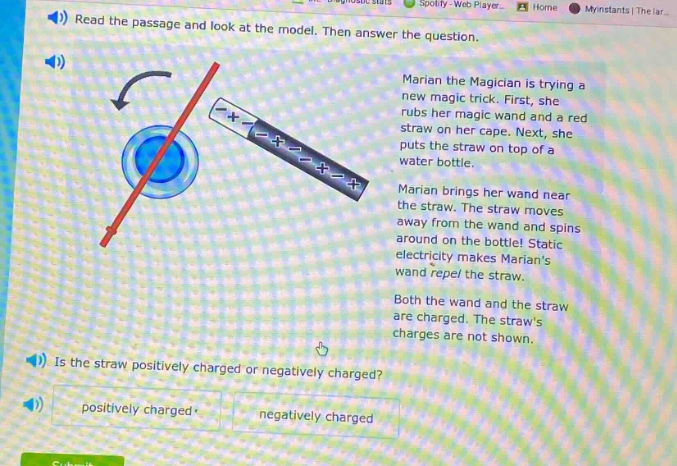 read the passage and look at the model. then answer the question. marian the magician is trying a new magic trick. first, she rubs her magic wand and a red straw on her cape. next, she puts the straw on top of a water bottle. marian brings her wand near the straw. the straw moves away from the wand and spins around on the bottle! static electricity makes marians wand repel the straw. both the wand and the straw are charged. the straws charges are not shown. is the straw positively charged or negatively charged? positively charged negatively charged