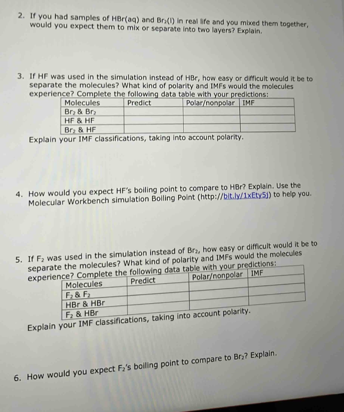 2. if you had samples of hbr(aq) and br₂(l) in real life and you mixed them together, would you expect them to mix or separate into two layers? explain.\n3. if hf was used in the simulation instead of hbr, how easy or difficult would it be to separate the molecules? what kind of polarity and imfs would the molecules experience? complete the following data table with your predictions:\nmolecules predict polar/nonpolar imf\nbr₂ & br₂\nhf & hf\nbr₂ & hf\nexplain your imf classifications, taking into account polarity.\n4. how would you expect hfs boiling point to compare to hbr? explain. use the molecular workbench simulation boiling point (http://bit.ly/1xety5j) to help you.\n5. if f₂ was used in the simulation instead of br₂, how easy or difficult would it be to separate the molecules? what kind of polarity and imfs would the molecules experience? complete the following data table with your predictions:\nmolecules predict polar/nonpolar imf\nf₂ & f₂\nhbr & hbr\nf₂ & hbr\nexplain your imf classifications, taking into account polarity.\n6. how would you expect f₂s boiling point to compare to br₂? explain.