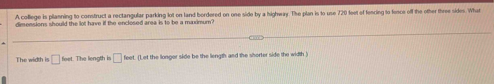 a college is planning to construct a rectangular parking lot on land bordered on one side by a highway. the plan is to use 720 feet of fencing to fence off the other three sides. what dimensions should the lot have if the enclosed area is to be a maximum? the width is feet. the length is feet. (let the longer side be the length and the shorter side the width.)