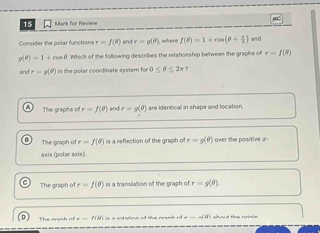 15 mark for review consider the polar functions r = f(θ) and r = g(θ), where f(θ)=1 + cos(θ + π/3) and g(θ)=1 + cos θ. which of the following describes the relationship between the graphs of r = f(θ) and r = g(θ) in the polar coordinate system for 0 ≤ θ ≤ 2π? a the graphs of r = f(θ) and r = g(θ) are identical in shape and location. b the graph of r = f(θ) is a reflection of the graph of r = g(θ) over the positive x - axis (polar axis). c the graph of r = f(θ) is a translation of the graph of r = g(θ). d the graph of r = f(θ) is a rotation of the graph of r = g(θ) about the origin