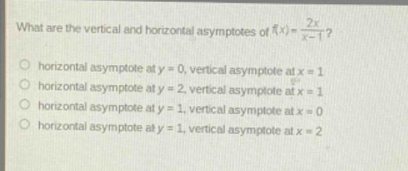 what are the vertical and horizontal asymptotes of f(x) = 2x/(x - 1)? horizontal asymptote at y = 0, vertical asymptote at x = 1 horizontal asymptote at y = 2, vertical asymptote at x = 1 horizontal asymptote at y = 1, vertical asymptote at x = 0 horizontal asymptote at y = 1, vertical asymptote at x = 2