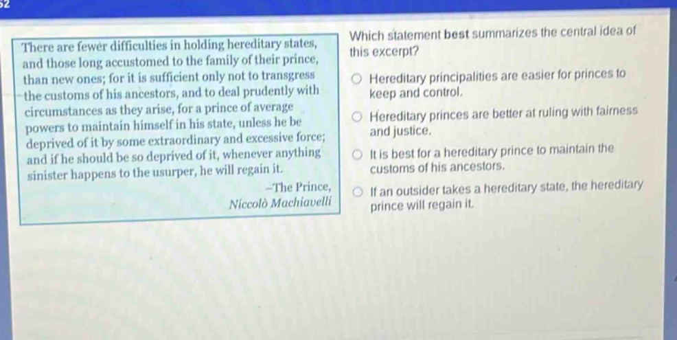 there are fewer difficulties in holding hereditary states, and those long accustomed to the family of their prince, than new ones; for it is sufficient only not to transgress the customs of his ancestors, and to deal prudently with circumstances as they arise, for a prince of average powers to maintain himself in his state, unless he be deprived of it by some extraordinary and excessive force; and if he should be so deprived of it, whenever anything sinister happens to the usurper, he will regain it. -the prince, niccolò machiavelli which statement best summarizes the central idea of this excerpt? hereditary principalities are easier for princes to keep and control. hereditary princes are better at ruling with fairness and justice. it is best for a hereditary prince to maintain the customs of his ancestors. if an outsider takes a hereditary state, the hereditary prince will regain it.