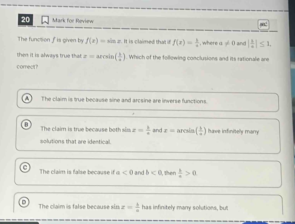 20 mark for review the function f is given by f(x)=sin x. it is claimed that if f(x)=b/a, where a≠0 and |b/a|≤1, then it is always true that x = arcsin(b/a). which of the following conclusions and its rationale are correct? a the claim is true because sine and arcsine are inverse functions. b the claim is true because both sin x = b/a and x = arcsin(b/a) have infinitely many solutions that are identical. c the claim is false because if a < 0 and b < 0, then b/a>0. d the claim is false because sin x = b/a has infinitely many solutions, but