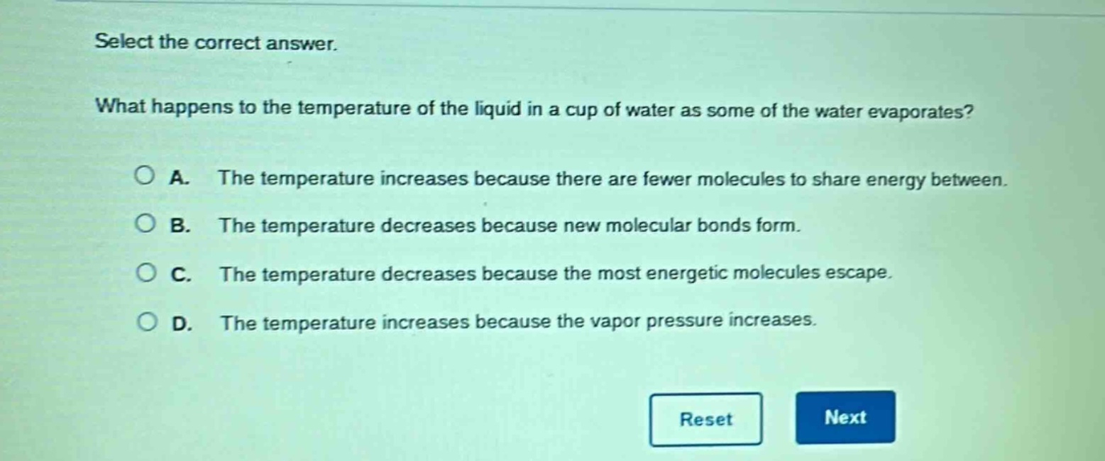 select the correct answer. what happens to the temperature of the liquid in a cup of water as some of the water evaporates? a. the temperature increases because there are fewer molecules to share energy between. b. the temperature decreases because new molecular bonds form. c. the temperature decreases because the most energetic molecules escape. d. the temperature increases because the vapor pressure increases.