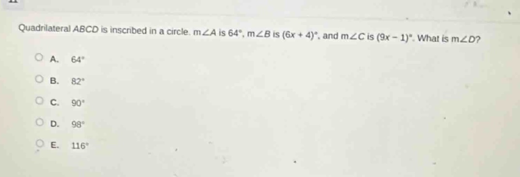 quadrilateral abcd is inscribed in a circle. m∠a is 64°, m∠b is (6x + 4)°, and m∠c is (9x - 1)°. what is m∠d?\na. 64°\nb. 82°\nc. 90°\nd. 98°\ne. 116°
