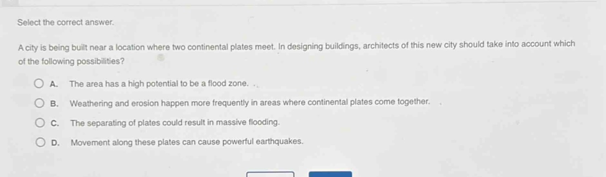 select the correct answer. a city is being built near a location where two continental plates meet. in designing buildings, architects of this new city should take into account which of the following possibilities? a. the area has a high potential to be a flood zone. b. weathering and erosion happen more frequently in areas where continental plates come together. c. the separating of plates could result in massive flooding. d. movement along these plates can cause powerful earthquakes.