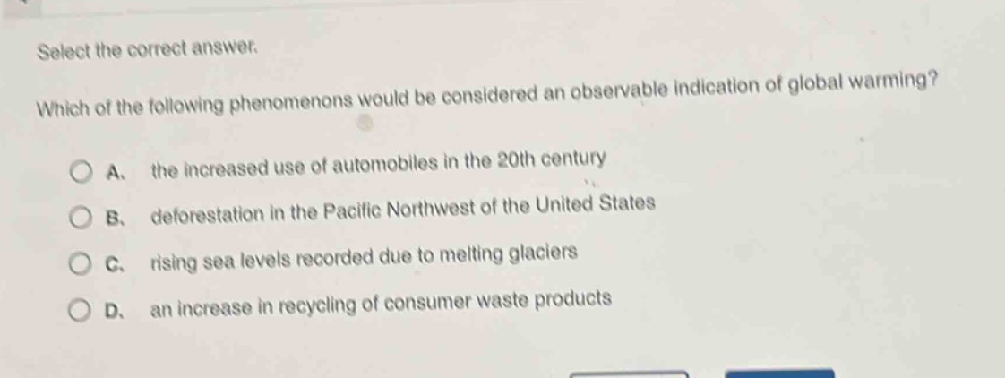 select the correct answer. which of the following phenomenons would be considered an observable indication of global warming? a. the increased use of automobiles in the 20th century b. deforestation in the pacific northwest of the united states c. rising sea levels recorded due to melting glaciers d. an increase in recycling of consumer waste products