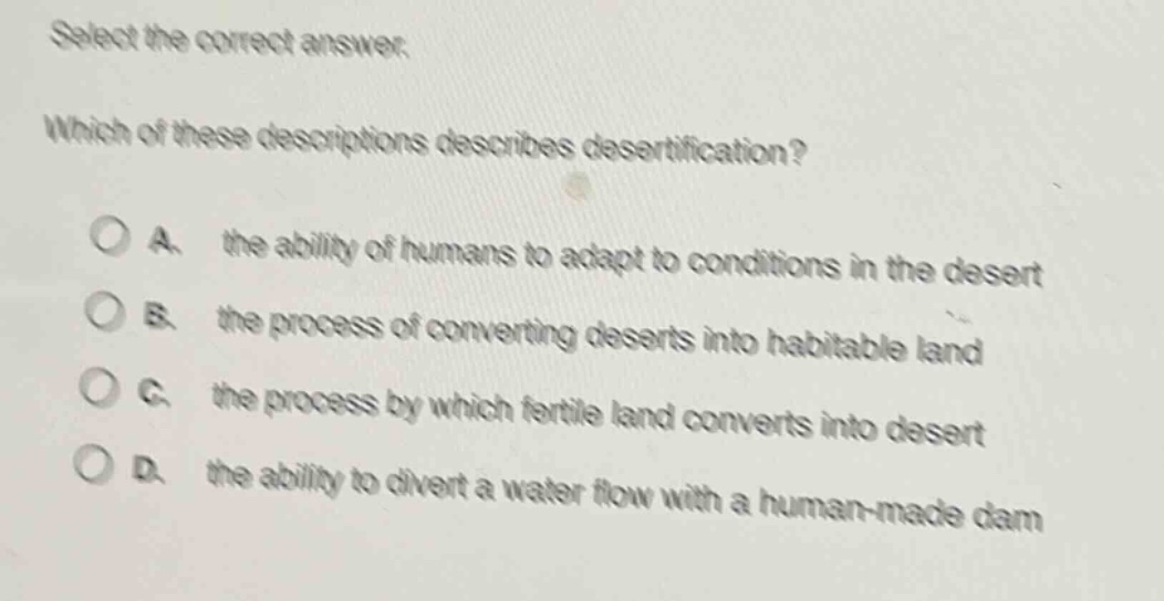 select the correct answer. which of these descriptions describes desertification? a. the ability of humans to adapt to conditions in the desert b. the process of converting deserts into habitable land c. the process by which fertile land converts into desert d. the ability to divert a water flow with a human - made dam