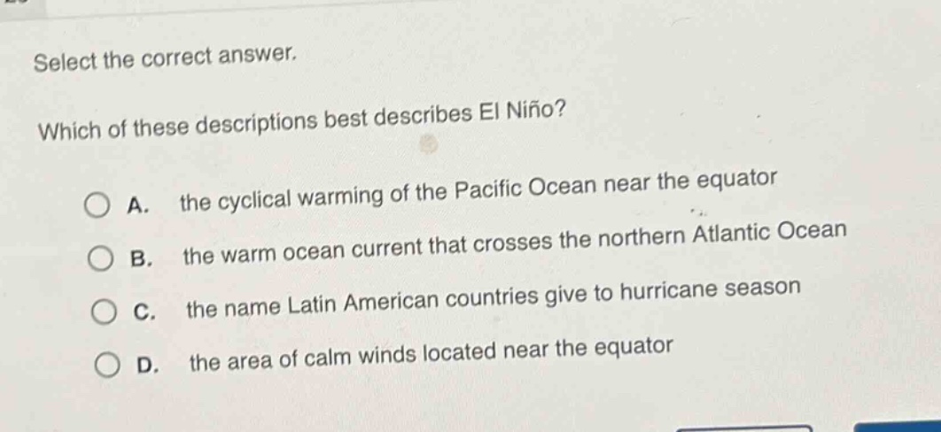 select the correct answer. which of these descriptions best describes el niño? a. the cyclical warming of the pacific ocean near the equator b. the warm ocean current that crosses the northern atlantic ocean c. the name latin american countries give to hurricane season d. the area of calm winds located near the equator