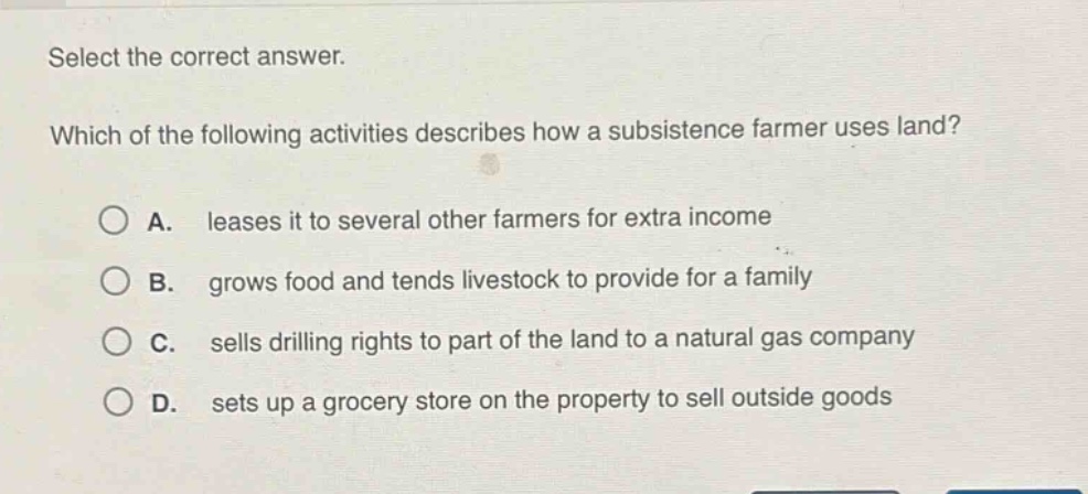 select the correct answer. which of the following activities describes how a subsistence farmer uses land? a. leases it to several other farmers for extra income b. grows food and tends livestock to provide for a family c. sells drilling rights to part of the land to a natural gas company d. sets up a grocery store on the property to sell outside goods