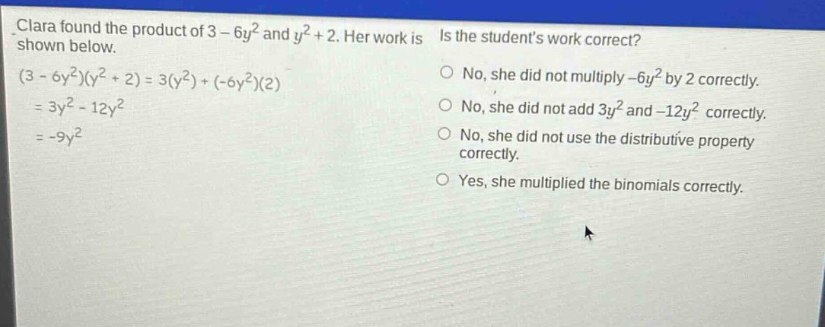 clara found the product of 3 - 6y² and y² + 2. her work is shown below. (3 - 6y²)(y² + 2)=3(y²)+(-6y²)(2)=3y² - 12y²=-9y² is the students work correct? no, she did not multiply -6y² by 2 correctly. no, she did not add 3y² and -12y² correctly. no, she did not use the distributive property correctly. yes, she multiplied the binomials correctly.