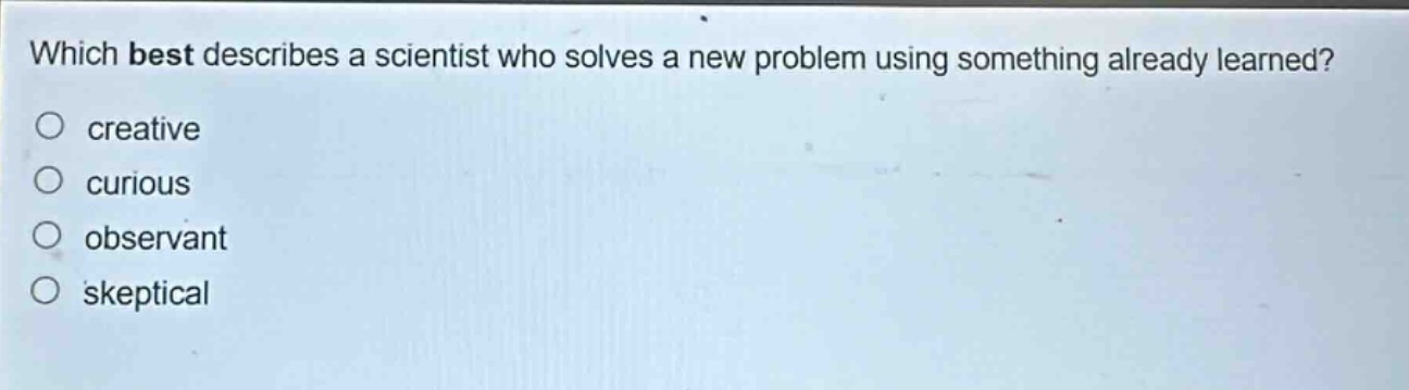 which best describes a scientist who solves a new problem using something already learned?\n creative\n curious\n observant\n skeptical