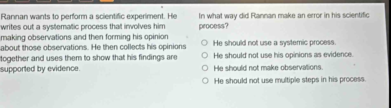 rannan wants to perform a scientific experiment. he writes out a systematic process that involves him making observations and then forming his opinion about those observations. he then collects his opinions together and uses them to show that his findings are supported by evidence. in what way did rannan make an error in his scientific process? he should not use a systemic process. he should not use his opinions as evidence. he should not make observations. he should not use multiple steps in his process.