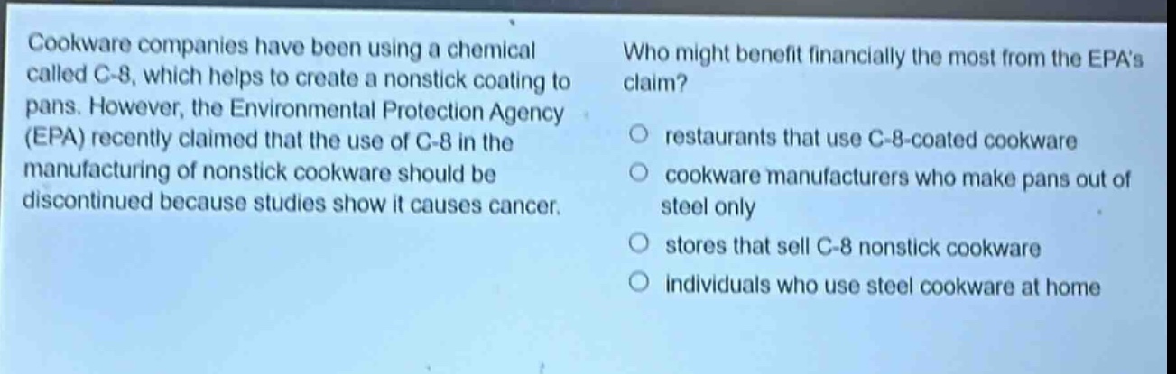 cookware companies have been using a chemical called c - 8, which helps to create a nonstick coating to pans. however, the environmental protection agency (epa) recently claimed that the use of c - 8 in the manufacturing of nonstick cookware should be discontinued because studies show it causes cancer. who might benefit financially the most from the epas claim? restaurants that use c - 8 - coated cookware cookware manufacturers who make pans out of steel only stores that sell c - 8 nonstick cookware individuals who use steel cookware at home