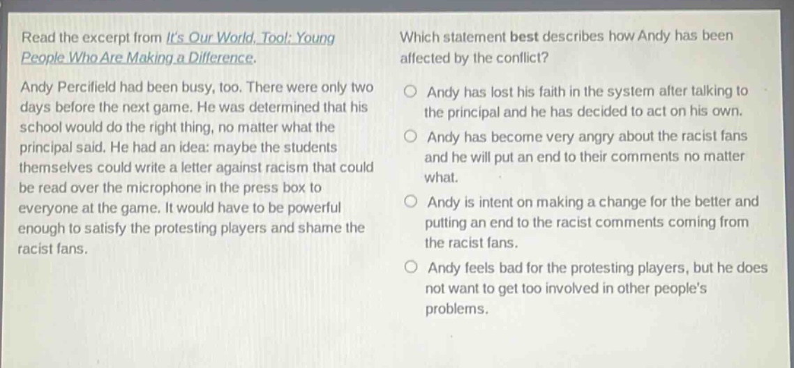 read the excerpt from its our world, too!: young people who are making a difference. andy percifield had been busy, too. there were only two days before the next game. he was determined that his school would do the right thing, no matter what the principal said. he had an idea: maybe the students themselves could write a letter against racism that could be read over the microphone in the press box to everyone at the game. it would have to be powerful enough to satisfy the protesting players and shame the racist fans. which statement best describes how andy has been affected by the conflict? andy has lost his faith in the system after talking to the principal and he has decided to act on his own. andy has become very angry about the racist fans and he will put an end to their comments no matter what. andy is intent on making a change for the better and putting an end to the racist comments coming from the racist fans. andy feels bad for the protesting players, but he does not want to get too involved in other peoples problems.