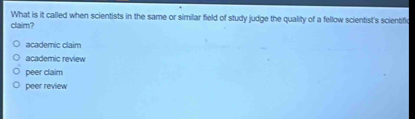 what is it called when scientists in the same or similar field of study judge the quality of a fellow scientists scientific claim?\nacademic claim\nacademic review\npeer claim\npeer review