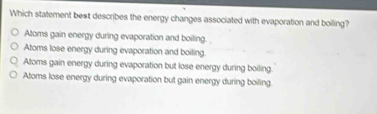 which statement best describes the energy changes associated with evaporation and boiling? atoms gain energy during evaporation and boiling. atoms lose energy during evaporation and boiling. atoms gain energy during evaporation but lose energy during boiling. atoms lose energy during evaporation but gain energy during boiling.
