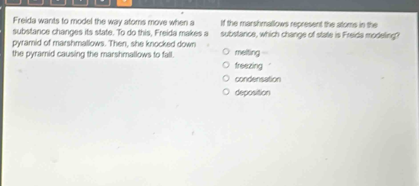 freida wants to model the way atoms move when a substance changes its state. to do this, freida makes a pyramid of marshmallows. then, she knocked down the pyramid causing the marshmallows to fall. if the marshmallows represent the atoms in the substance, which change of state is freida modeling? melting freezing condensation deposition