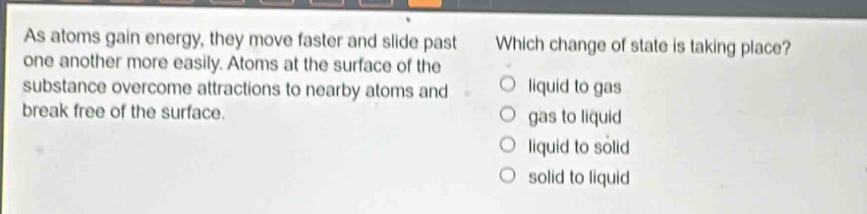 as atoms gain energy, they move faster and slide past one another more easily. atoms at the surface of the substance overcome attractions to nearby atoms and break free of the surface. which change of state is taking place? liquid to gas gas to liquid liquid to solid solid to liquid