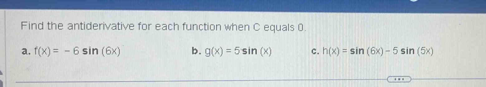 find the antiderivative for each function when c equals 0. a. f(x)= - 6 sin (6x) b. g(x)=5 sin (x) c. h(x)=sin (6x)-5 sin (5x)