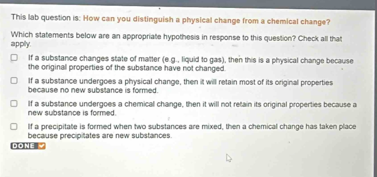 this lab question is: how can you distinguish a physical change from a chemical change? which statements below are an appropriate hypothesis in response to this question? check all that apply. if a substance changes state of matter (e.g., liquid to gas), then this is a physical change because the original properties of the substance have not changed. if a substance undergoes a physical change, then it will retain most of its original properties because no new substance is formed. if a substance undergoes a chemical change, then it will not retain its original properties because a new substance is formed. if a precipitate is formed when two substances are mixed, then a chemical change has taken place because precipitates are new substances. done