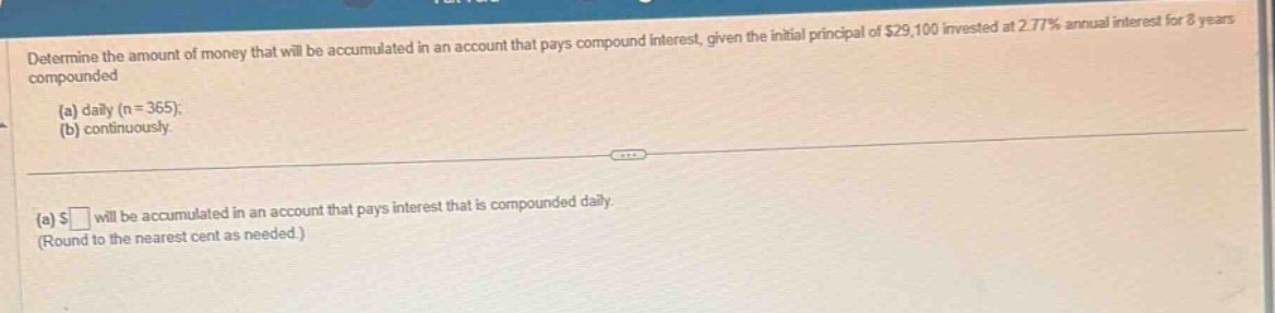 determine the amount of money that will be accumulated in an account that pays compound interest, given the initial principal of $29,100 invested at 2.77% annual interest for 8 years compounded (a) daily (n = 365); (b) continuously. (a) $ will be accumulated in an account that pays interest that is compounded daily. (round to the nearest cent as needed.)