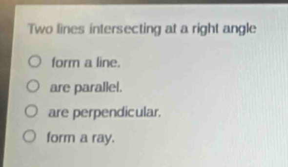two lines intersecting at a right angle\nform a line.\nare parallel.\nare perpendicular.\nform a ray.