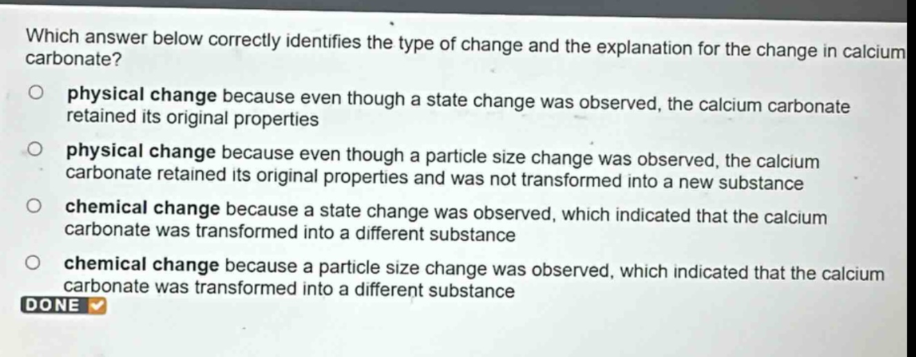 which answer below correctly identifies the type of change and the explanation for the change in calcium carbonate? physical change because even though a state change was observed, the calcium carbonate retained its original properties physical change because even though a particle size change was observed, the calcium carbonate retained its original properties and was not transformed into a new substance chemical change because a state change was observed, which indicated that the calcium carbonate was transformed into a different substance chemical change because a particle size change was observed, which indicated that the calcium carbonate was transformed into a different substance done
