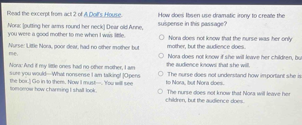 read the excerpt from act 2 of a dolls house. nora: putting her arms round her neck dear old anne, you were a good mother to me when i was little. nurse: little nora, poor dear, had no other mother but me. nora: and if my little ones had no other mother, i am sure you would—what nonsense i am talking! opens the box. go in to them. now i must—. you will see tomorrow how charming i shall look. how does ibsen use dramatic irony to create the suspense in this passage? nora does not know that the nurse was her only mother, but the audience does. nora does not know if she will leave her children, but the audience knows that she will. the nurse does not understand how important she is to nora, but nora does. the nurse does not know that nora will leave her children, but the audience does.