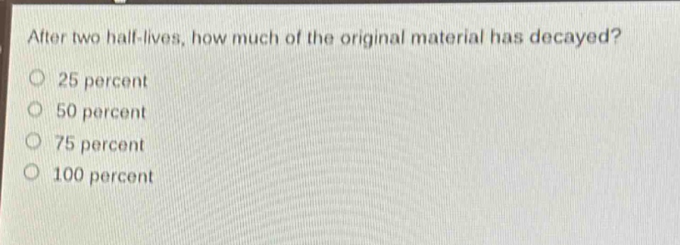 after two half - lives, how much of the original material has decayed? 25 percent 50 percent 75 percent 100 percent