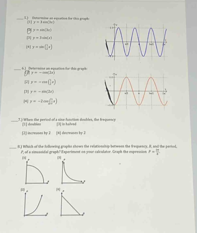 5.) determine an equation for this graph: 1 y = 3sin(3x) 2 y = sin(3x) 3 y = 3sin(x) 4 y = sin(1/3x) 6.) determine an equation for this graph: 1 y = -cos(2x) 2 y = -cos(1/2x) 3 y = -sin(2x) 4 y = -2cos(1/2x) 7.) when the period of a sine function doubles, the frequency 1 doubles 3 is halved 2 increases by 2 4 decreases by 2 8.) which of the following graphs shows the relationship between the frequency, b, and the period, p, of a sinusoidal graph? experiment on your calculator. graph the expression p = 2π/b 1 2 3 4