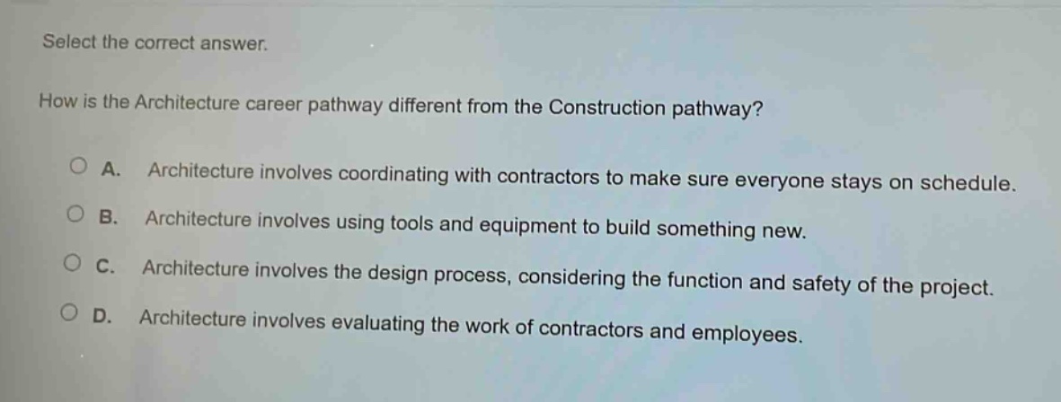 select the correct answer. how is the architecture career pathway different from the construction pathway? a. architecture involves coordinating with contractors to make sure everyone stays on schedule. b. architecture involves using tools and equipment to build something new. c. architecture involves the design process, considering the function and safety of the project. d. architecture involves evaluating the work of contractors and employees.