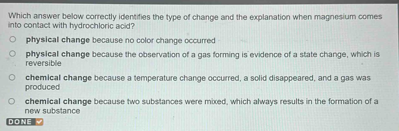 which answer below correctly identifies the type of change and the explanation when magnesium comes into contact with hydrochloric acid? physical change because no color change occurred physical change because the observation of a gas forming is evidence of a state change, which is reversible chemical change because a temperature change occurred, a solid disappeared, and a gas was produced chemical change because two substances were mixed, which always results in the formation of a new substance done