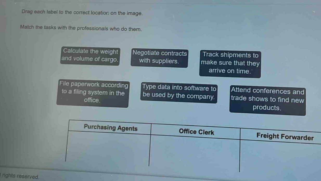 drag each label to the correct location on the image. match the tasks with the professionals who do them. calculate the weight and volume of cargo. negotiate contracts with suppliers. track shipments to make sure that they arrive on time. file paperwork according to a filing system in the office. type data into software to be used by the company. attend conferences and trade shows to find new products. purchasing agents office clerk freight forwarder