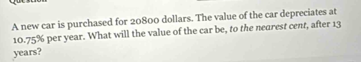 a new car is purchased for 20800 dollars. the value of the car depreciates at 10.75% per year. what will the value of the car be, to the nearest cent, after 13 years?