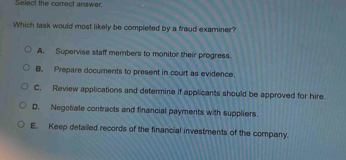 select the correct answer. which task would most likely be completed by a fraud examiner? a. supervise staff members to monitor their progress. b. prepare documents to present in court as evidence. c. review applications and determine if applicants should be approved for hire. d. negotiate contracts and financial payments with suppliers. e. keep detailed records of the financial investments of the company.