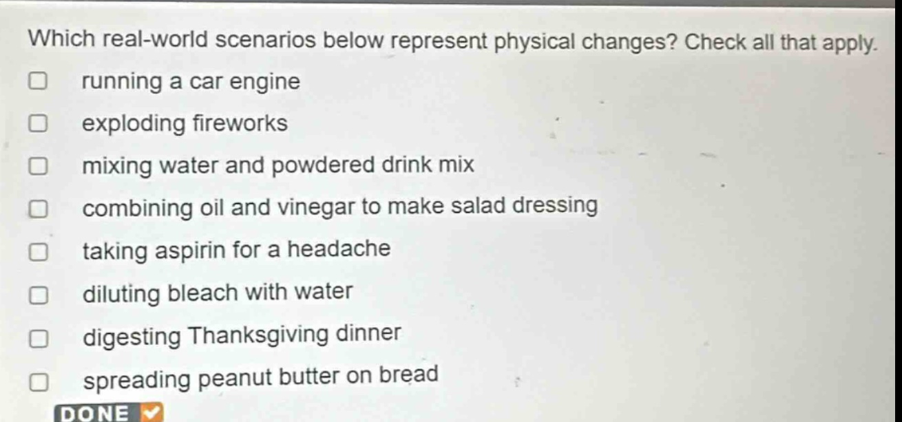 which real - world scenarios below represent physical changes? check all that apply. running a car engine exploding fireworks mixing water and powdered drink mix combining oil and vinegar to make salad dressing taking aspirin for a headache diluting bleach with water digesting thanksgiving dinner spreading peanut butter on bread done