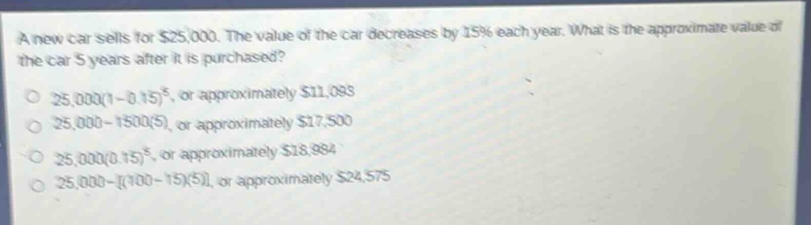 a new car sells for $25,000. the value of the car decreases by 15% each year. what is the approximate value of the car 5 years after it is purchased? 25,000(1 - 0.15)^5, or approximately $11,093 25,000 - 1500(5), or approximately $17,500 25,000(0.15)^5, or approximately $18,984 25,000 - (100 - 15)(5), or approximately $24,575