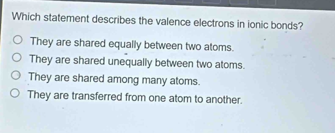 which statement describes the valence electrons in ionic bonds? they are shared equally between two atoms. they are shared unequally between two atoms. they are shared among many atoms. they are transferred from one atom to another.