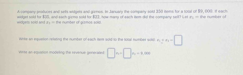 a company produces and sells widgets and gizmos. in january the company sold 350 items for a total of $9,000. if each widget sold for $35, and each gizmo sold for $22, how many of each item did the company sell? let x1 = the number of widgets sold and x2 = the number of gizmos sold. write an equation relating the number of each item sold to the total number sold: x1 + x2 = write an equation modeling the revenue generated: x1+ x2 = 9,000