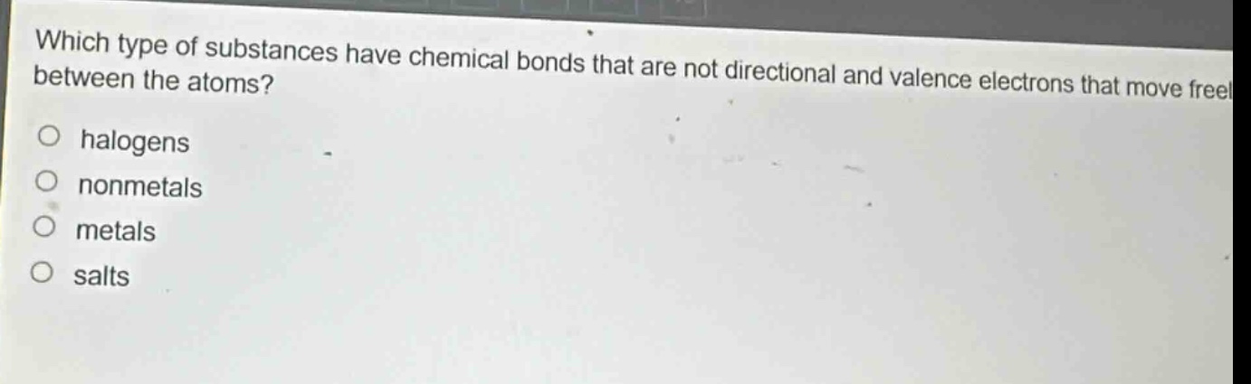 which type of substances have chemical bonds that are not directional and valence electrons that move freely between the atoms?\nhalogens\nnonmetals\nmetals\nsalts