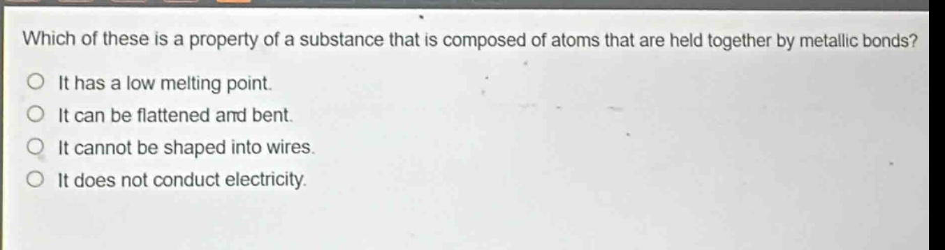 which of these is a property of a substance that is composed of atoms that are held together by metallic bonds? it has a low melting point. it can be flattened and bent. it cannot be shaped into wires. it does not conduct electricity.