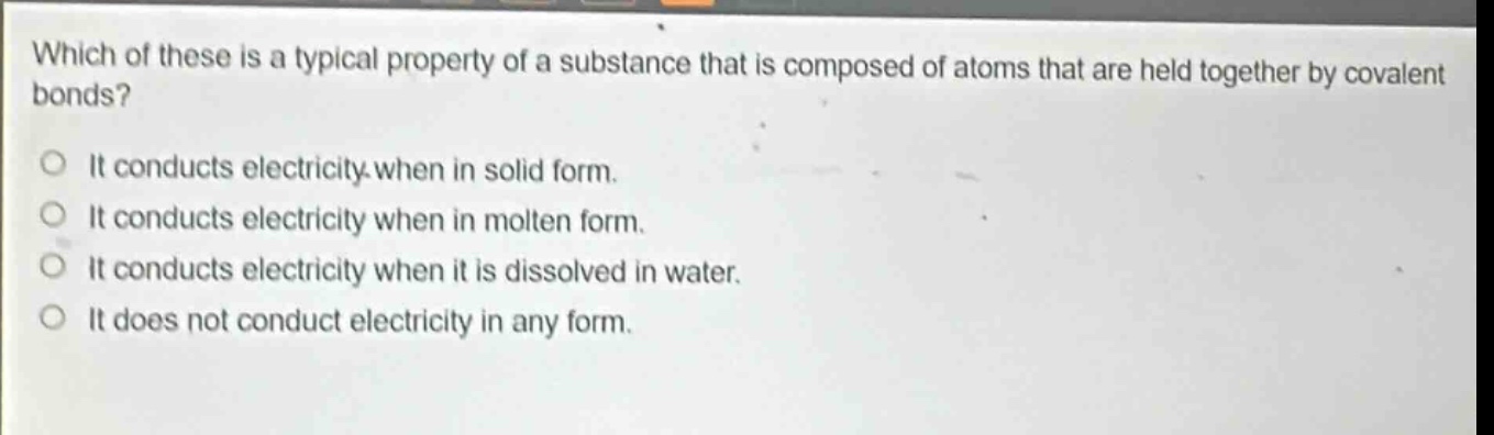 which of these is a typical property of a substance that is composed of atoms that are held together by covalent bonds? it conducts electricity when in solid form. it conducts electricity when in molten form. it conducts electricity when it is dissolved in water. it does not conduct electricity in any form.