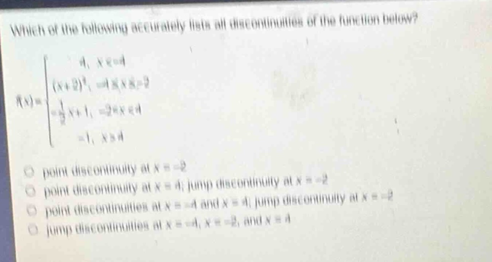 which of the following accurately lists all discontinuities of the function below? f(x)={4, x< - 4; (x + 2)^2, - 4 <= x <= - 2; 1/2x + 1, - 2 < x < 4; - 1, x>4 point discontinuity at x = - 2 point discontinuity at x = 4; jump discontinuity at x = - 2 point discontinuities at x = - 4 and x = 4; jump discontinuity at x = - 2 jump discontinuities at x = - 4, x = - 2, and x = 4