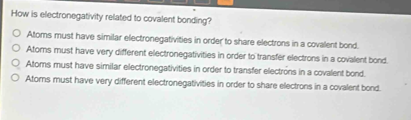how is electronegativity related to covalent bonding? atoms must have similar electronegativities in order to share electrons in a covalent bond. atoms must have very different electronegativities in order to transfer electrons in a covalent bond. atoms must have similar electronegativities in order to transfer electrons in a covalent bond. atoms must have very different electronegativities in order to share electrons in a covalent bond.