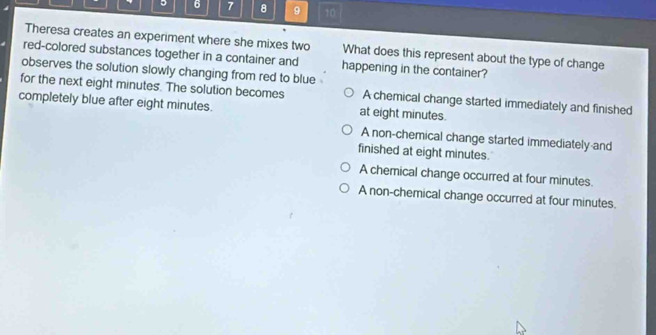 theresa creates an experiment where she mixes two red - colored substances together in a container and observes the solution slowly changing from red to blue for the next eight minutes. the solution becomes completely blue after eight minutes. what does this represent about the type of change happening in the container? a chemical change started immediately and finished at eight minutes. a non - chemical change started immediately and finished at eight minutes. a chemical change occurred at four minutes. a non - chemical change occurred at four minutes.