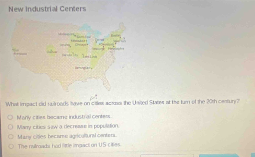 new industrial centers\nwhat impact did railroads have on cities across the united states at the turn of the 20th century?\nmany cities became industrial centers.\nmany cities saw a decrease in population.\nmany cities became agricultural centers.\nthe railroads had little impact on us cities.