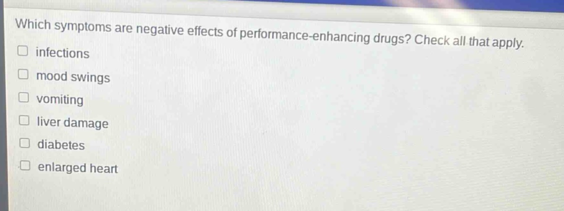 which symptoms are negative effects of performance - enhancing drugs? check all that apply. infections mood swings vomiting liver damage diabetes enlarged heart
